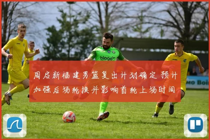 周启新福建男篮复出计划确定 预计加强后场轮换并影响首轮上场时间