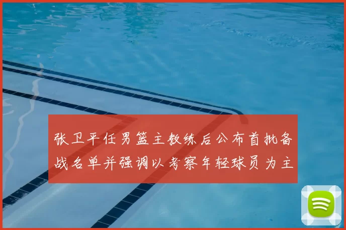 张卫平任男篮主教练后公布首批备战名单并强调以考察年轻球员为主