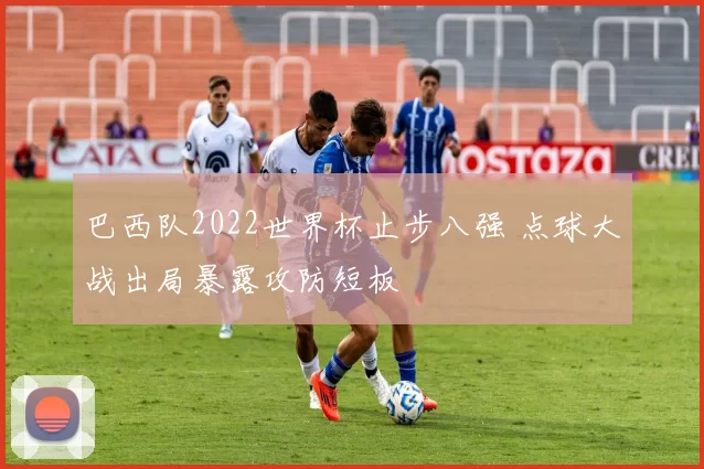 巴西队2022世界杯止步八强 点球大战出局暴露攻防短板