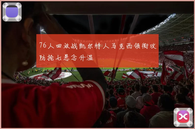 76人回放战凯尔特人马克西领衔攻防抢七悬念升温