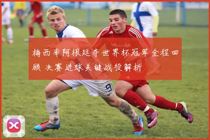 梅西率阿根廷夺世界杯冠军全程回顾 决赛进球关键战役解析