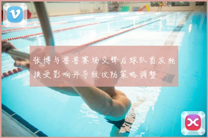 张博与兽兽赛场交锋后球队首发轮换受影响并导致攻防策略调整