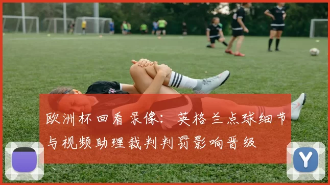 欧洲杯回看录像：英格兰点球细节与视频助理裁判判罚影响晋级