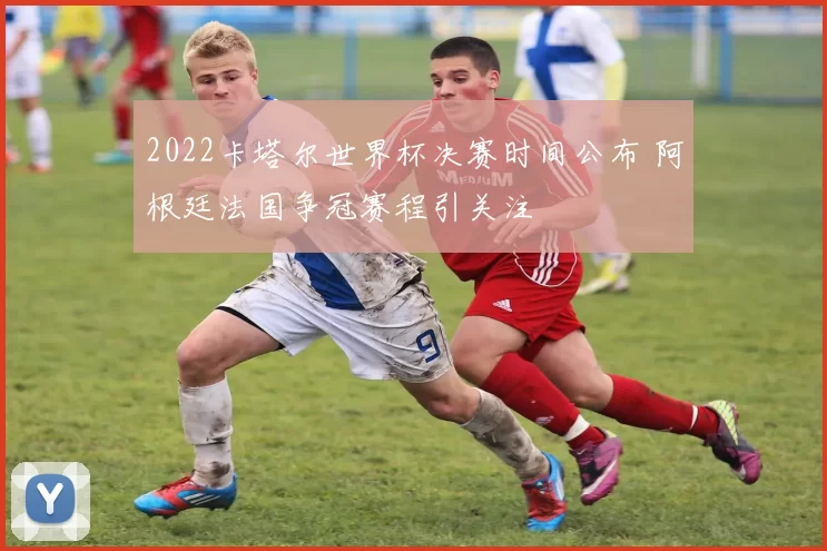2022卡塔尔世界杯决赛时间公布 阿根廷法国争冠赛程引关注