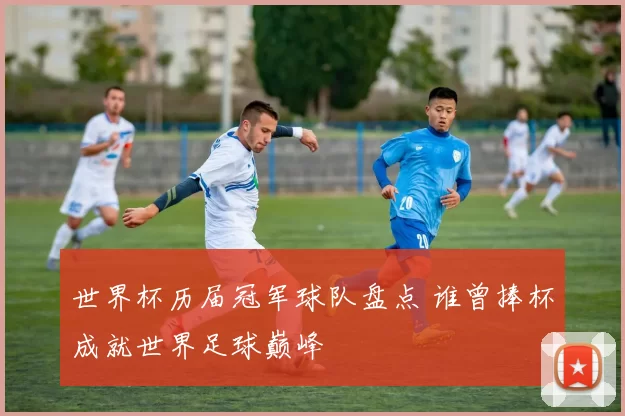 世界杯历届冠军球队盘点 谁曾捧杯成就世界足球巅峰