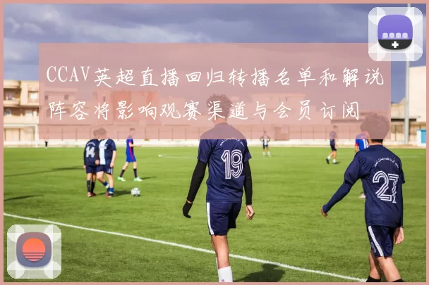 CCAV英超直播回归转播名单和解说阵容将影响观赛渠道与会员订阅