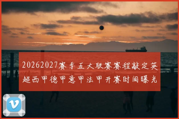 20262027赛季五大联赛赛程敲定英超西甲德甲意甲法甲开赛时间曝光