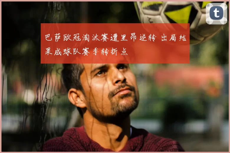 巴萨欧冠淘汰赛遭里昂逆转 出局结果成球队赛季转折点