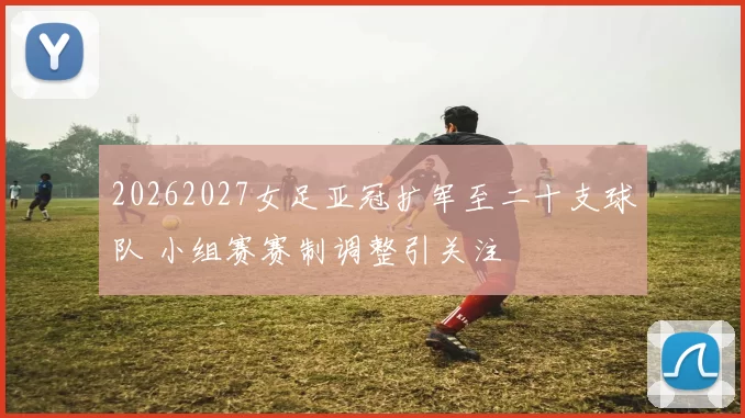 20262027女足亚冠扩军至二十支球队 小组赛赛制调整引关注