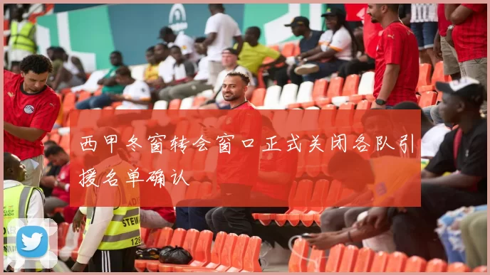 西甲冬窗转会窗口正式关闭各队引援名单确认