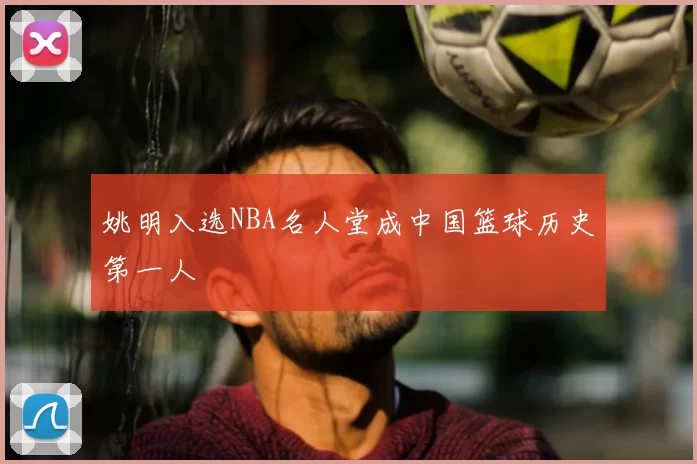 姚明入选NBA名人堂成中国篮球历史第一人