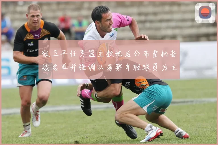 张卫平任男篮主教练后公布首批备战名单并强调以考察年轻球员为主