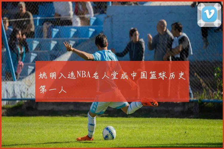 姚明入选NBA名人堂成中国篮球历史第一人