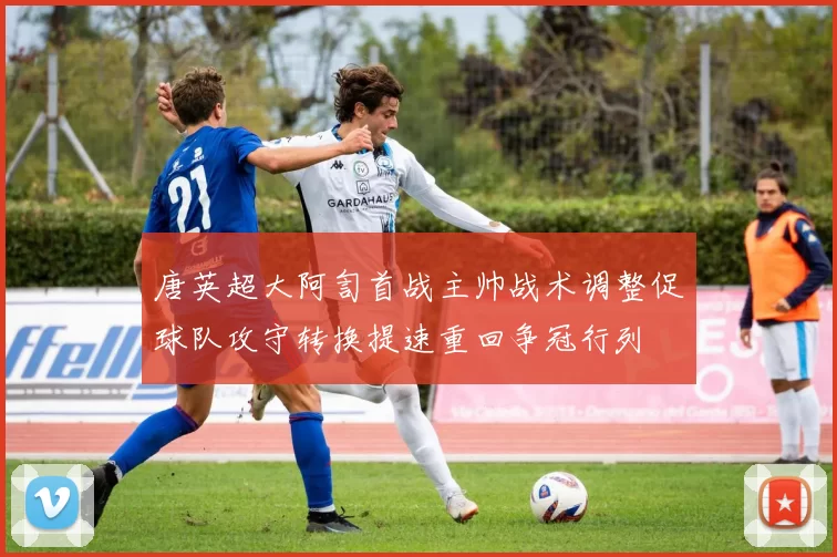 唐英超大阿訇首战主帅战术调整促球队攻守转换提速重回争冠行列