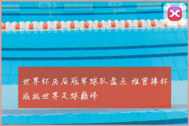 世界杯历届冠军球队盘点 谁曾捧杯成就世界足球巅峰