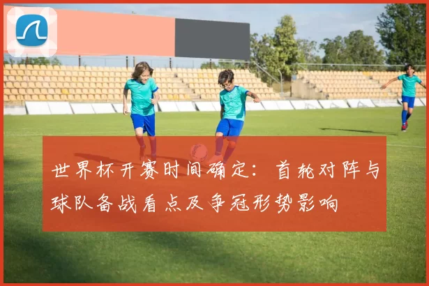 世界杯开赛时间确定：首轮对阵与球队备战看点及争冠形势影响