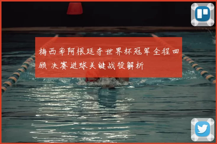 梅西率阿根廷夺世界杯冠军全程回顾 决赛进球关键战役解析