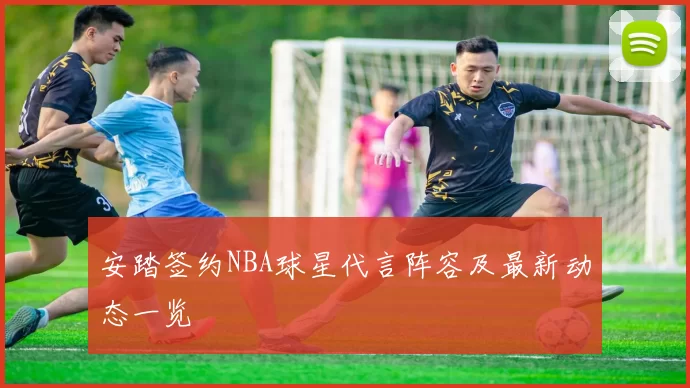 安踏签约NBA球星代言阵容及最新动态一览