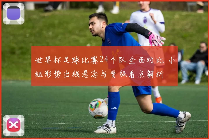 世界杯足球比赛24个队全面对比 小组形势出线悬念与晋级看点解析