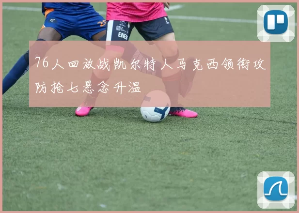 76人回放战凯尔特人马克西领衔攻防抢七悬念升温