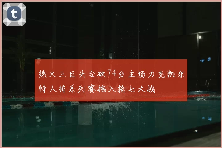 热火三巨头合砍74分主场力克凯尔特人将系列赛拖入抢七大战