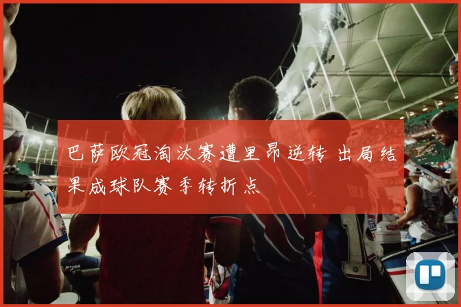 巴萨欧冠淘汰赛遭里昂逆转 出局结果成球队赛季转折点