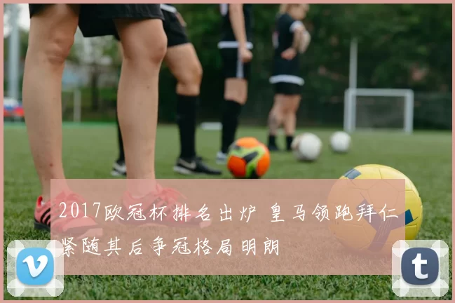 2017欧冠杯排名出炉 皇马领跑拜仁紧随其后争冠格局明朗