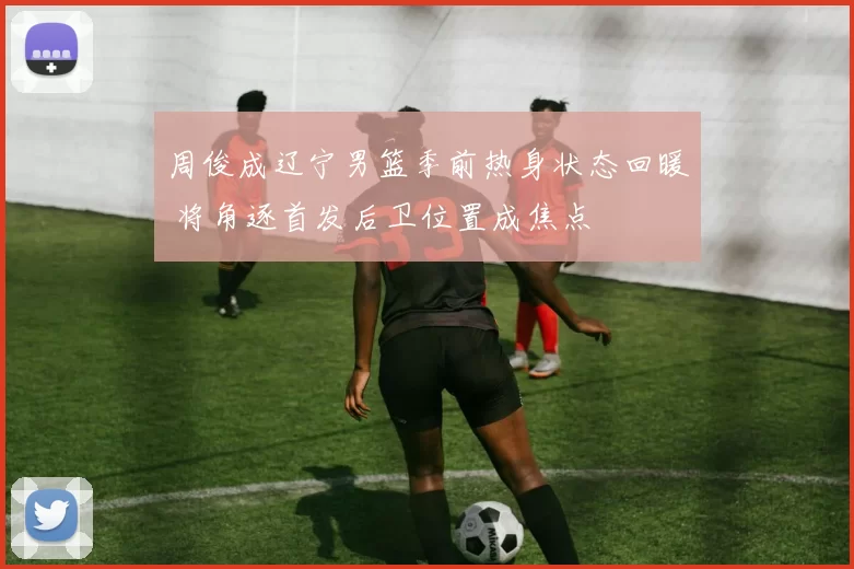 周俊成辽宁男篮季前热身状态回暖 将角逐首发后卫位置成焦点